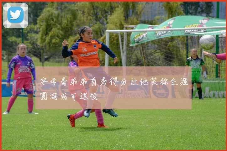 字母哥弟弟首秀得分让他笑称生涯圆满或可退役