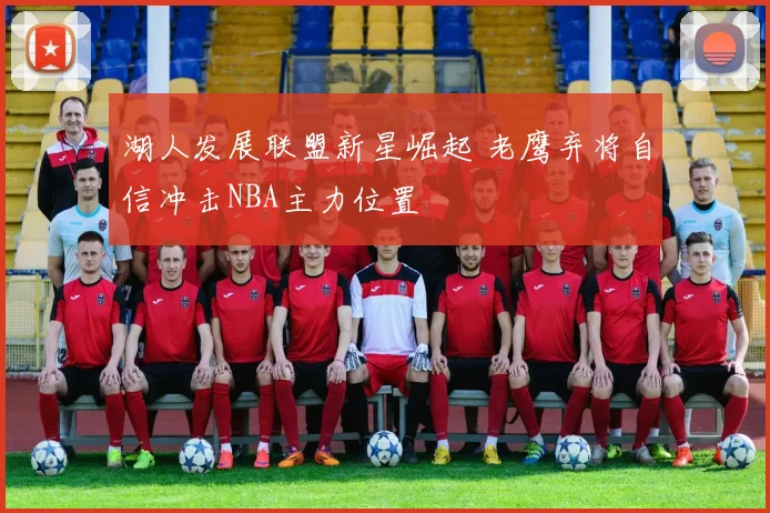 湖人发展联盟新星崛起 老鹰弃将自信冲击NBA主力位置