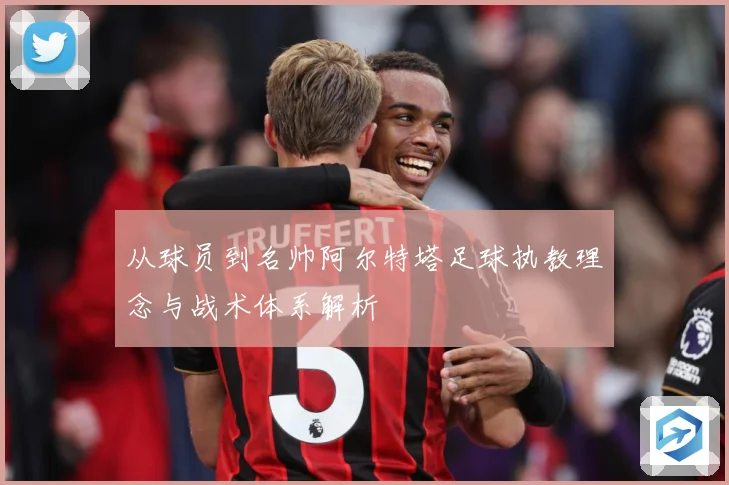 从球员到名帅阿尔特塔足球执教理念与战术体系解析