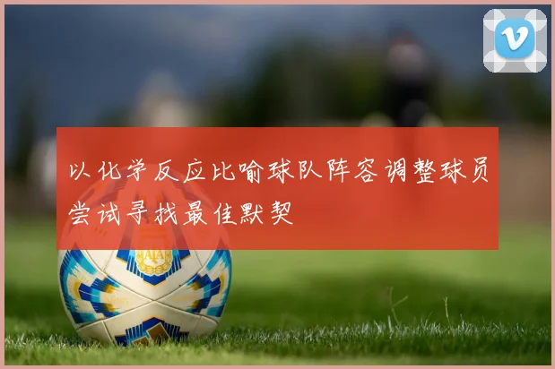 以化学反应比喻球队阵容调整球员尝试寻找最佳默契