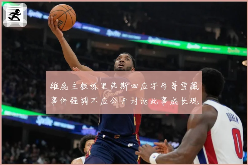 雄鹿主教练里弗斯回应字母哥雪藏事件强调不应公开讨论此事成长观察