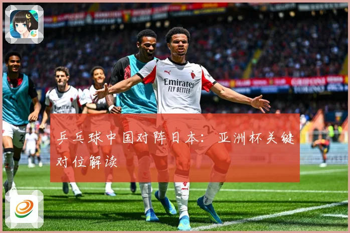 乒乓球中国对阵日本：亚洲杯关键对位解读