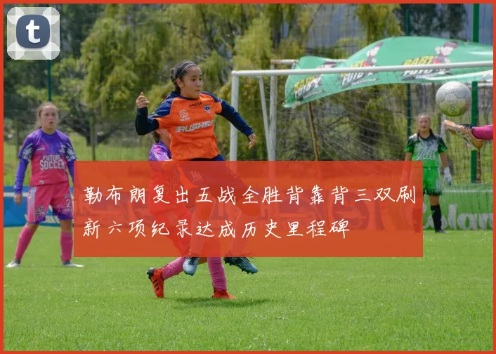 勒布朗复出五战全胜背靠背三双刷新六项纪录达成历史里程碑
