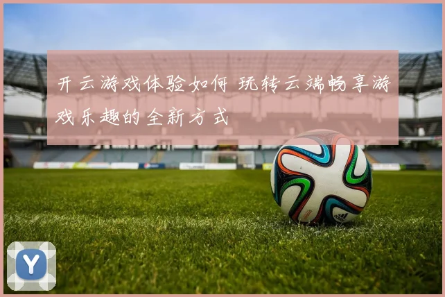 开云游戏体验如何 玩转云端畅享游戏乐趣的全新方式