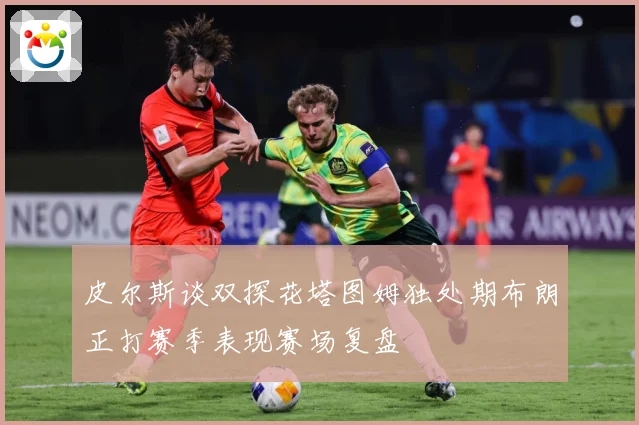 皮尔斯谈双探花塔图姆独处期布朗正打赛季表现赛场复盘